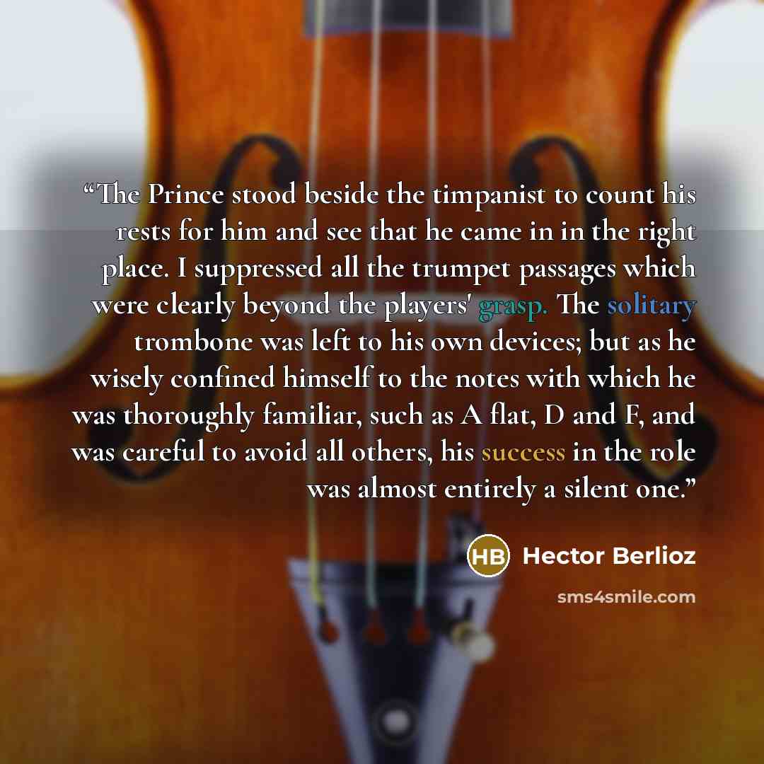 “The Prince stood beside the timpanist to count his rests for him and see that he came in in the right place. I suppressed all the trumpet passages which were clearly beyond the players' grasp. The solitary trombone was left to his own devices; but as he wisely confined himself to the notes with…” quote by Hector Berlioz
