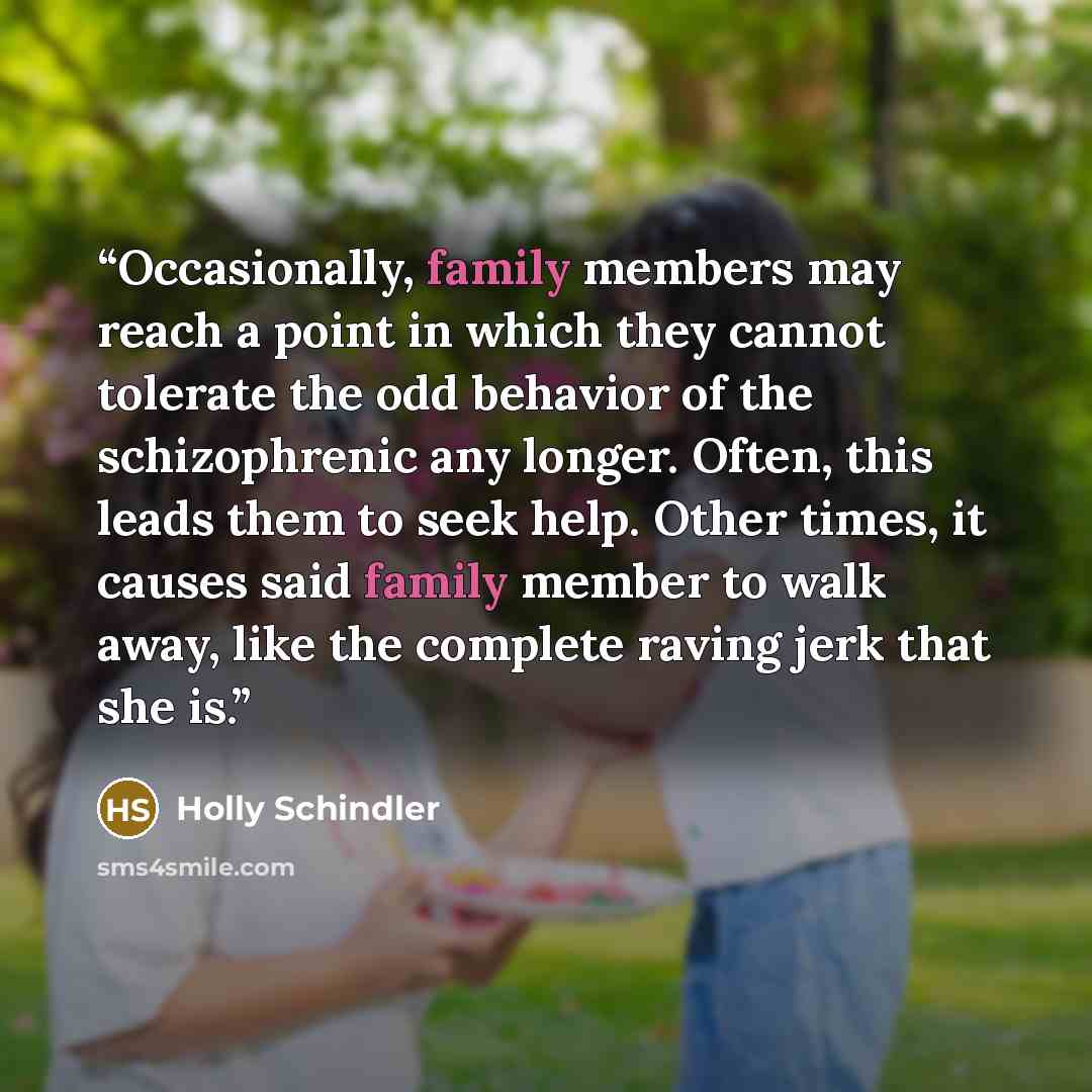 “Occasionally, family members may reach a point in which they cannot tolerate the odd behavior of the schizophrenic any longer. Often, this leads them to seek help. Other times, it causes said family member to walk away, like the complete raving jerk that she is.” quote by Holly Schindler
