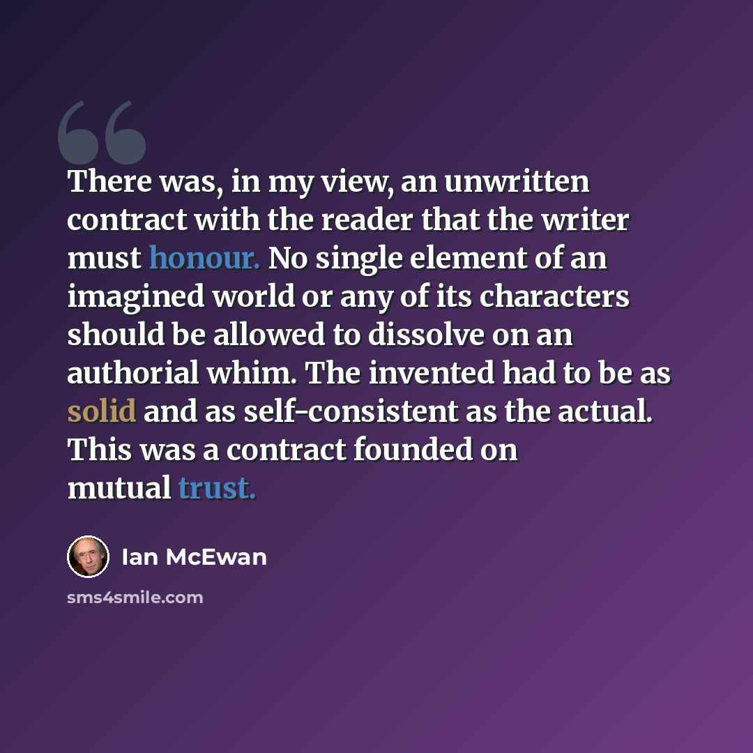 “There was, in my view, an unwritten contract with the reader that the writer must honour. No single element of an imagined world or any of its characters should be allowed to dissolve on an authorial whim. The invented had to be as solid and as self-consistent as the actual. This was a contract…” quote by Ian Mcewan