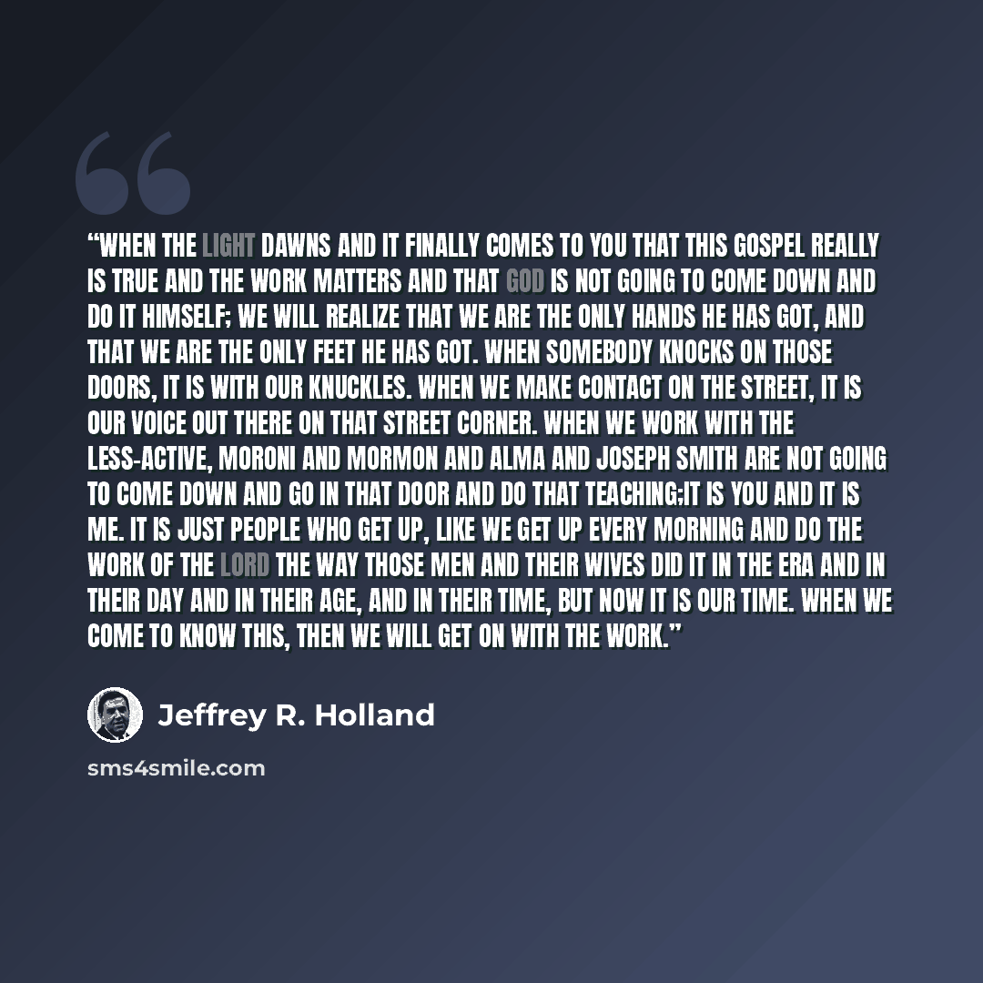 “When the light dawns and it finally comes to you that this gospel really is true and the work matters and that God is not going to come down and do it Himself; we will realize that we are the only hands He has got, and that we are the only feet He has got. When somebody knocks on those doors, it…” quote by Jeffrey R. Holland