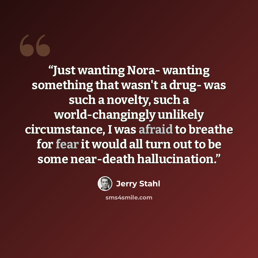 “Just wanting Nora- wanting something that wasn't a drug- was such a novelty, such a world-changingly unlikely circumstance, I was afraid to breathe for fear it would all turn out to be some near-death hallucination.” quote by Jerry Stahl