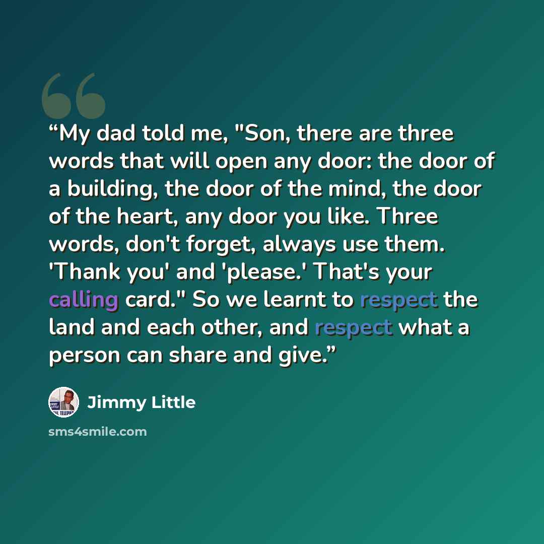 “My dad told me, "Son, there are three words that will open any door: the door of a building, the door of the mind, the door of the heart, any door you like. Three words, don't forget, always use them. 'Thank you' and 'please.' That's your calling card." So we learnt to respect the land and each…” quote by Jimmy Little