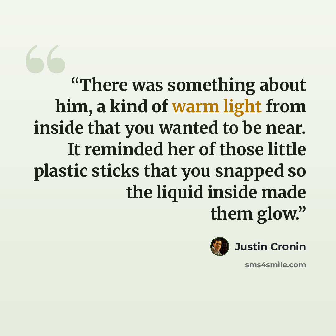 “There was something about him, a kind of warm light from inside that you wanted to be near. It reminded her of those little plastic sticks that you snapped so the liquid inside made them glow.” quote by Justin Cronin