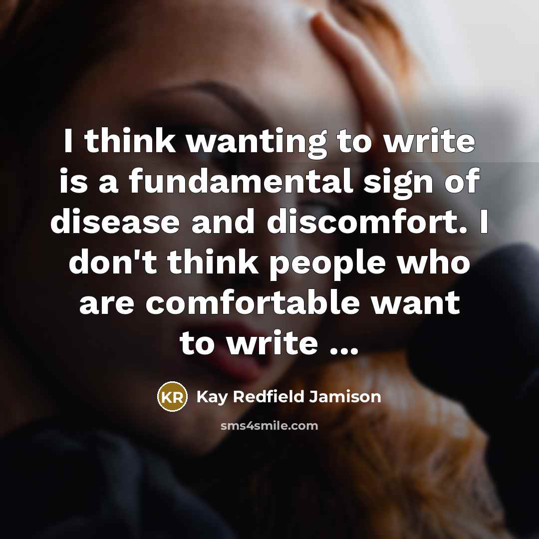 “I think wanting to write is a fundamental sign of disease and discomfort. I don't think people who are comfortable want to write ...” quote by Kay Redfield Jamison