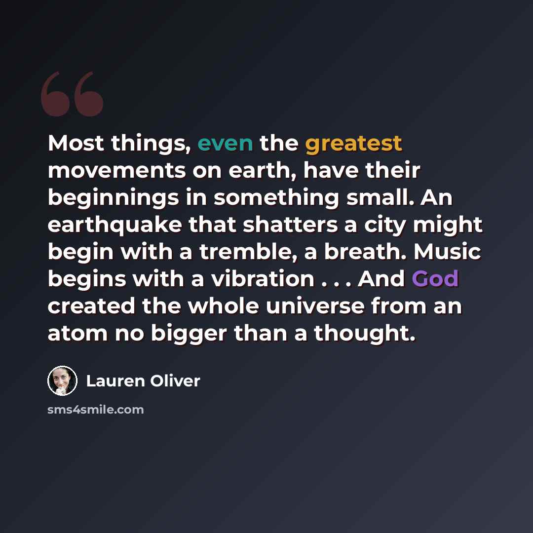 “Most things, even the greatest movements on earth, have their beginnings in something small. An earthquake that shatters a city might begin with a tremble, a breath. Music begins with a vibration . . . And God created the whole universe from an atom no bigger than a thought.” quote by Lauren Oliver