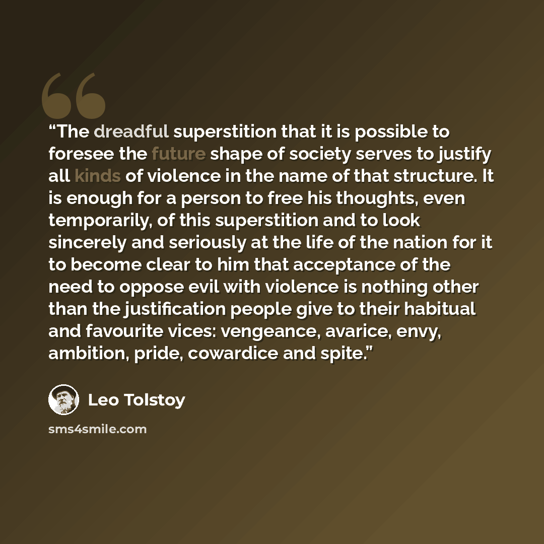 “The dreadful superstition that it is possible to foresee the future shape of society serves to justify all kinds of violence in the name of that structure. It is enough for a person to free his thoughts, even temporarily, of this superstition and to look sincerely and seriously at the life of the…” quote by Leo Tolstoy