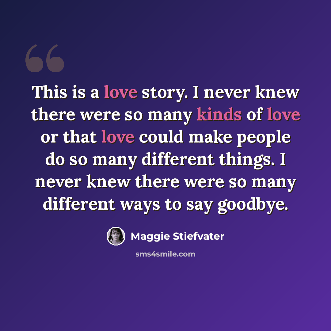 “This is a love story. I never knew there were so many kinds of love or that love could make people do so many different things. I never knew there were so many different ways to say goodbye.” quote by Maggie Stiefvater