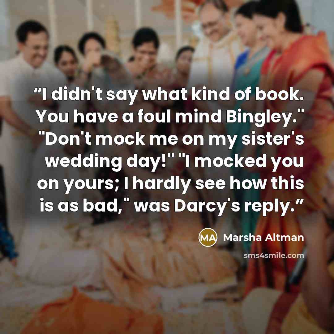 “I didn't say what kind of book. You have a foul mind Bingley." "Don't mock me on my sister's wedding day!" "I mocked you on yours; I hardly see how this is as bad," was Darcy's reply.” quote by Marsha Altman