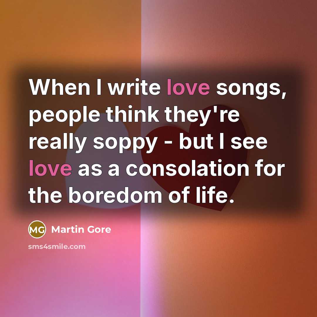 “When I write love songs, people think they're really soppy - but I see love as a consolation for the boredom of life.” quote by Martin Gore