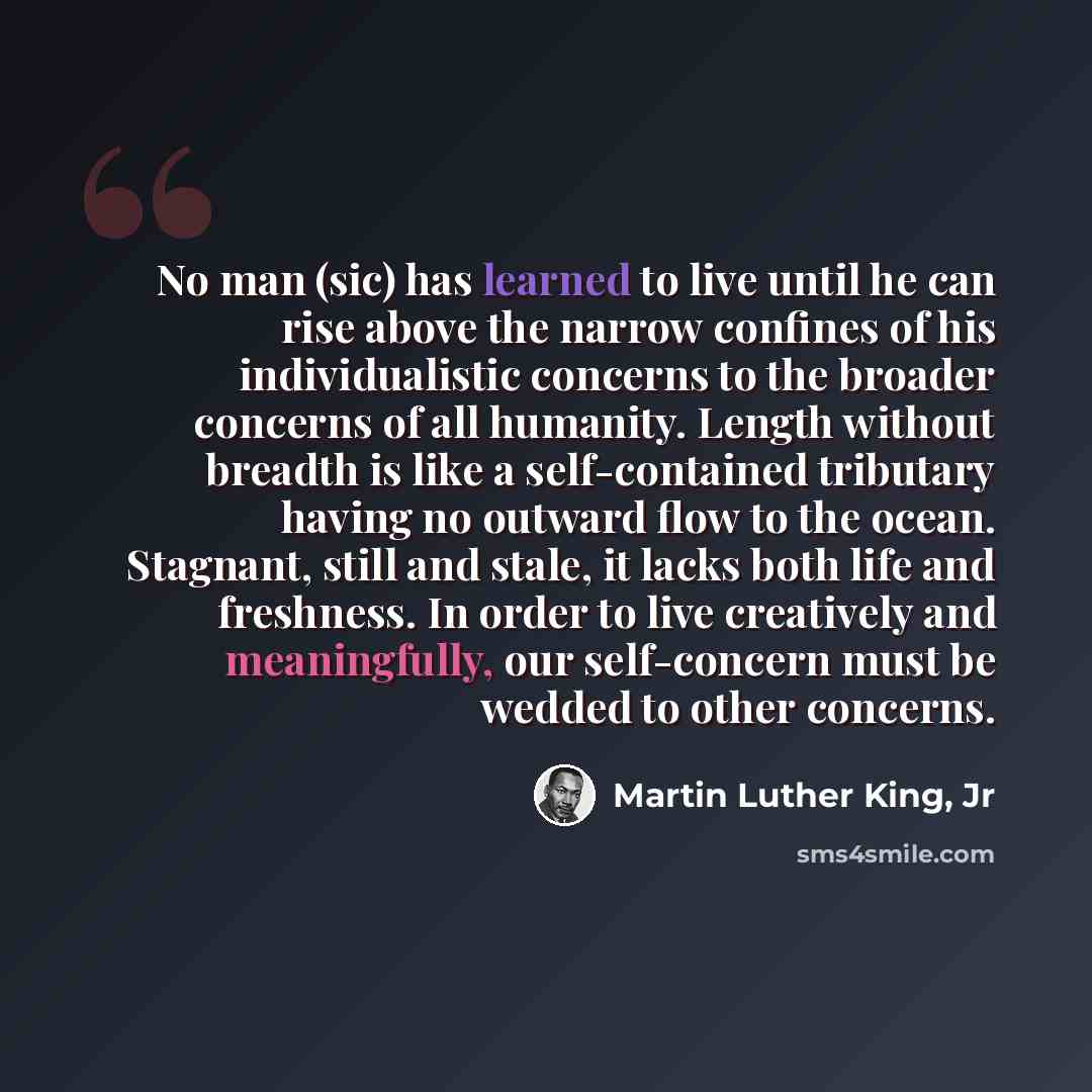 “No man (sic) has learned to live until he can rise above the narrow confines of his individualistic concerns to the broader concerns of all humanity. Length without breadth is like a self-contained tributary having no outward flow to the ocean. Stagnant, still and stale, it lacks both life and…” quote by Martin Luther King, Jr