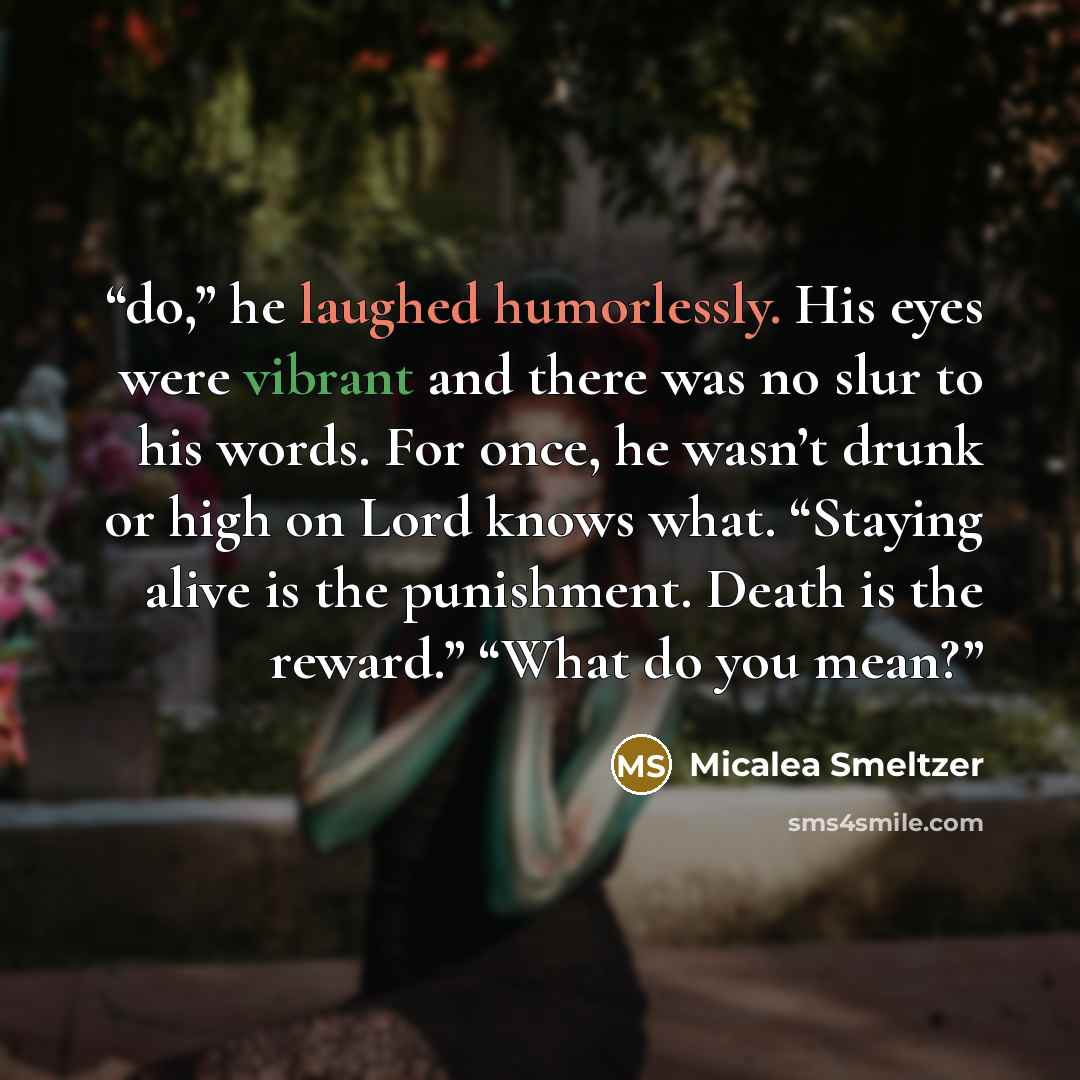 “do,” he laughed humorlessly. His eyes were vibrant and there was no slur to his words. For once, he wasn’t drunk or high on Lord knows what. “Staying alive is the punishment. Death is the reward.” “What do you mean?” quote by Micalea Smeltzer