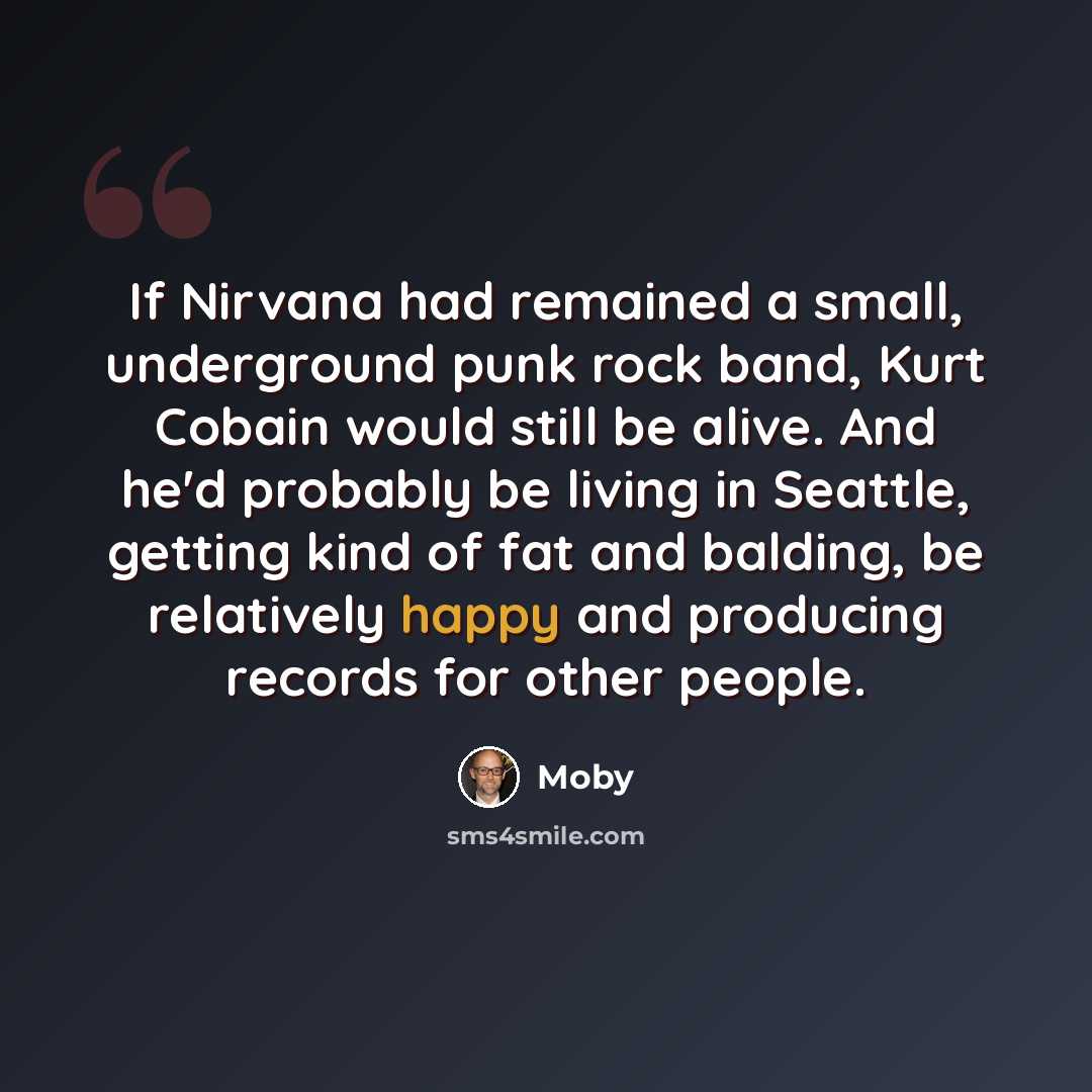 “If Nirvana had remained a small, underground punk rock band, Kurt Cobain would still be alive. And he'd probably be living in Seattle, getting kind of fat and balding, be relatively happy and producing records for other people.” quote by Moby