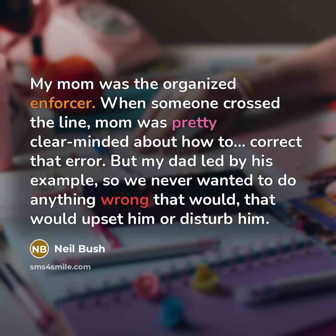 “My mom was the organized enforcer. When someone crossed the line, mom was pretty clear-minded about how to... correct that error. But my dad led by his example, so we never wanted to do anything wrong that would, that would upset him or disturb him.” quote by Neil Bush