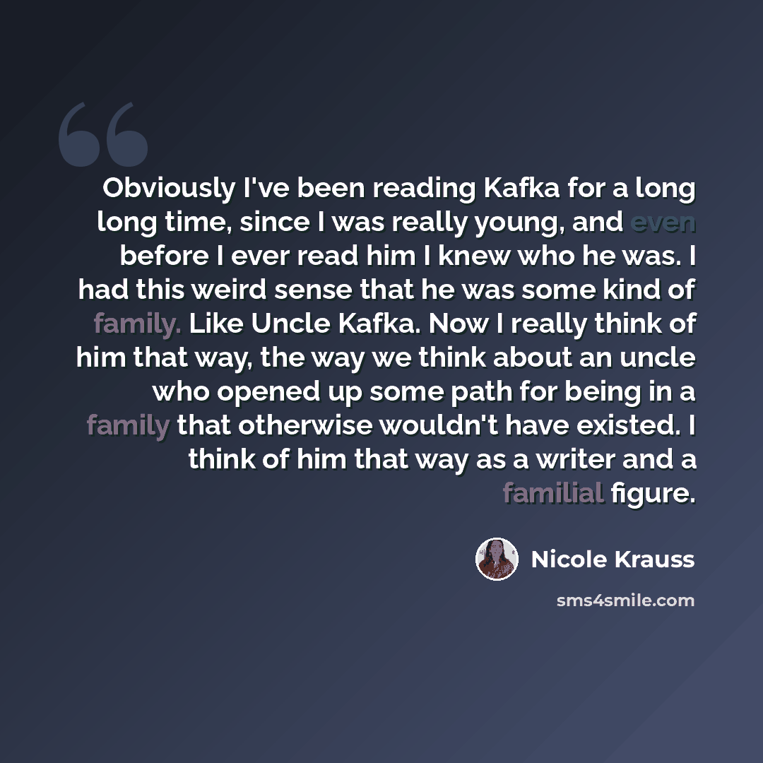 “Obviously I've been reading Kafka for a long long time, since I was really young, and even before I ever read him I knew who he was. I had this weird sense that he was some kind of family. Like Uncle Kafka. Now I really think of him that way, the way we think about an uncle who opened up some path…” quote by Nicole Krauss