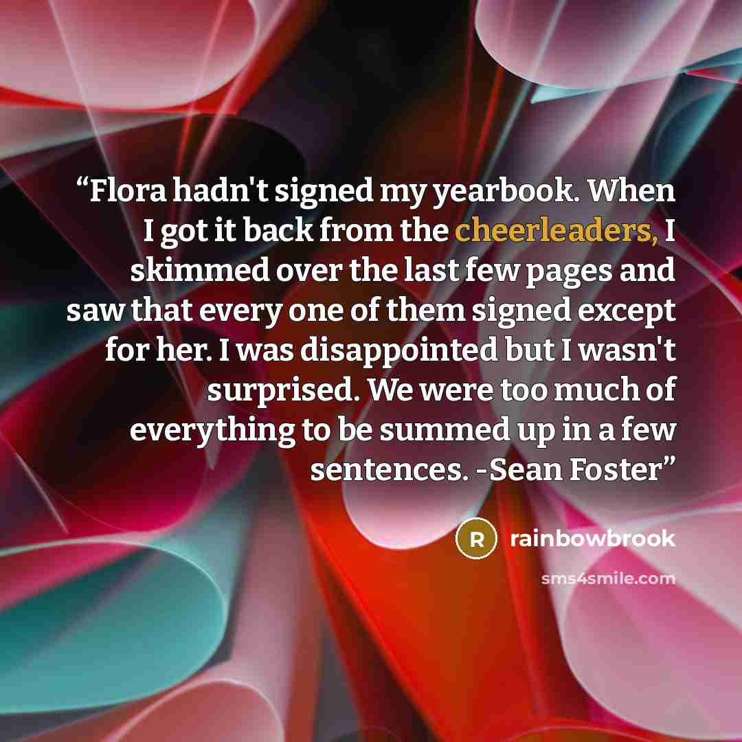 “Flora hadn't signed my yearbook. When I got it back from the cheerleaders, I skimmed over the last few pages and saw that every one of them signed except for her. I was disappointed but I wasn't surprised. We were too much of everything to be summed up in a few sentences. -Sean Foster” quote by rainbowbrook