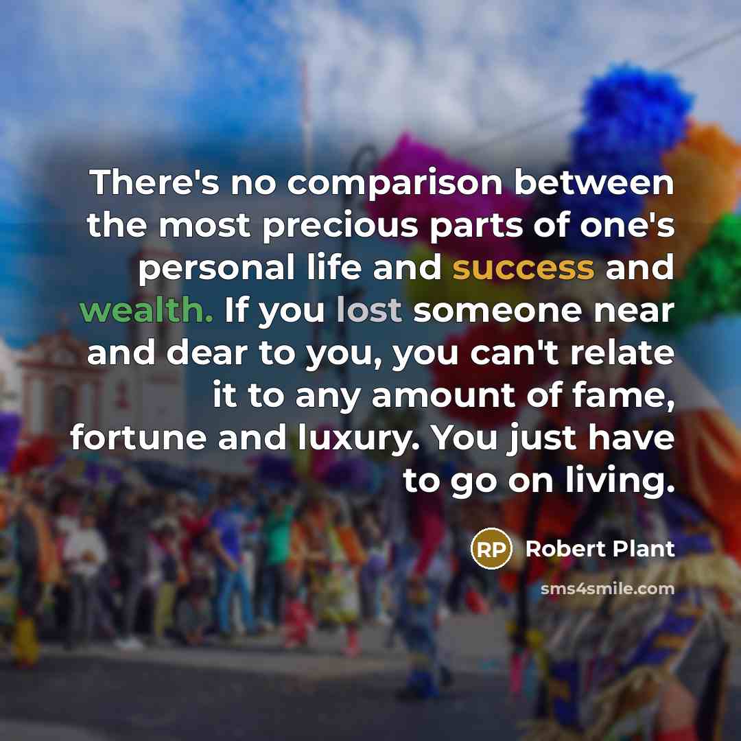 “There's no comparison between the most precious parts of one's personal life and success and wealth. If you lost someone near and dear to you, you can't relate it to any amount of fame, fortune and luxury. You just have to go on living.” quote by Robert Plant