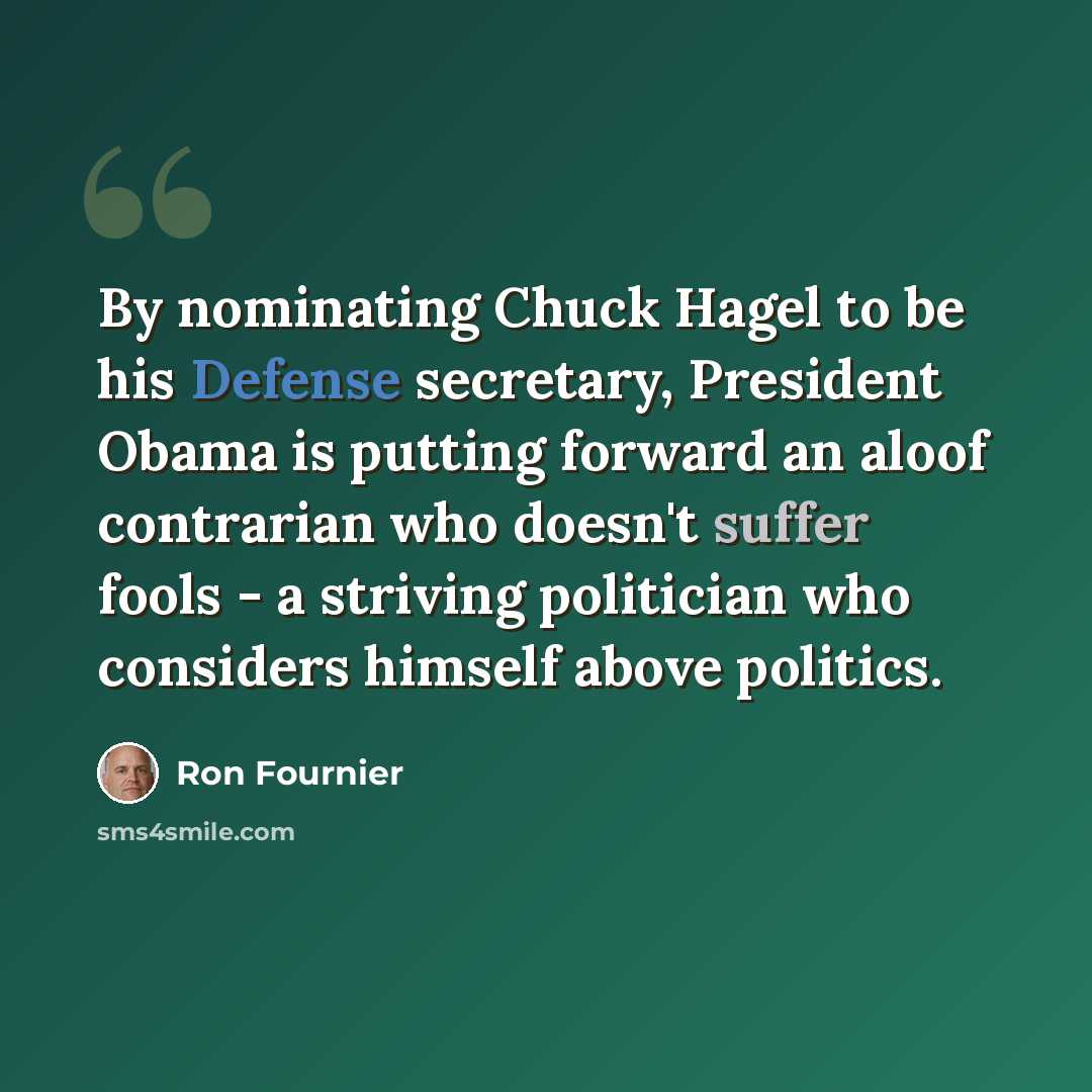 “By nominating Chuck Hagel to be his Defense secretary, President Obama is putting forward an aloof contrarian who doesn't suffer fools - a striving politician who considers himself above politics.” quote by Ron Fournier