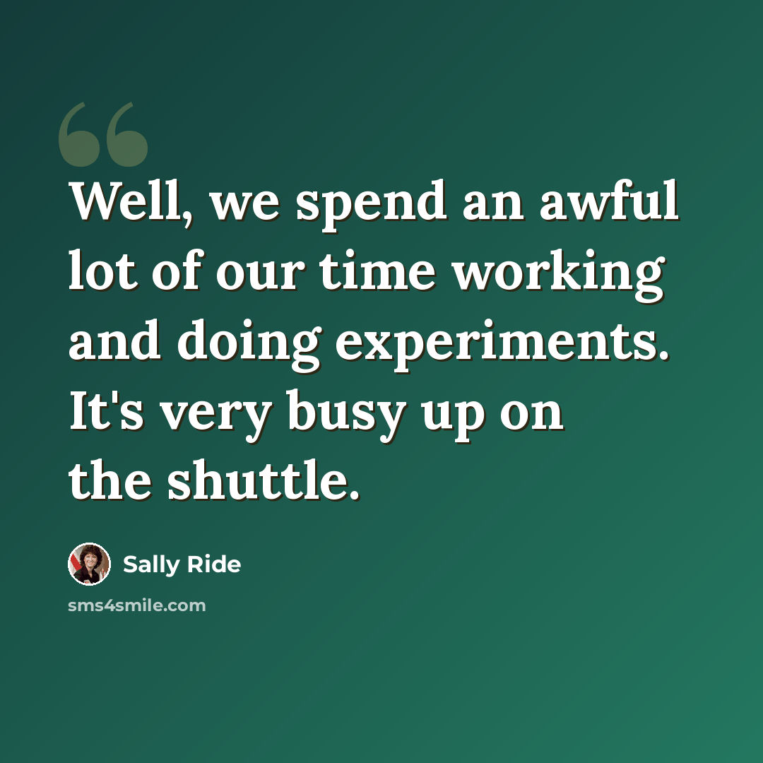 “Well, we spend an awful lot of our time working and doing experiments. It's very busy up on the shuttle.” quote by Sally Ride