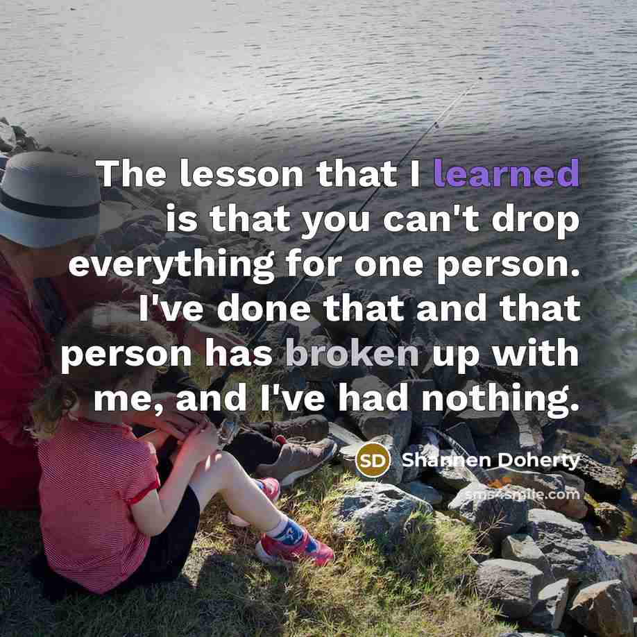 “The lesson that I learned is that you can't drop everything for one person. I've done that and that person has broken up with me, and I've had nothing.” quote by Shannen Doherty