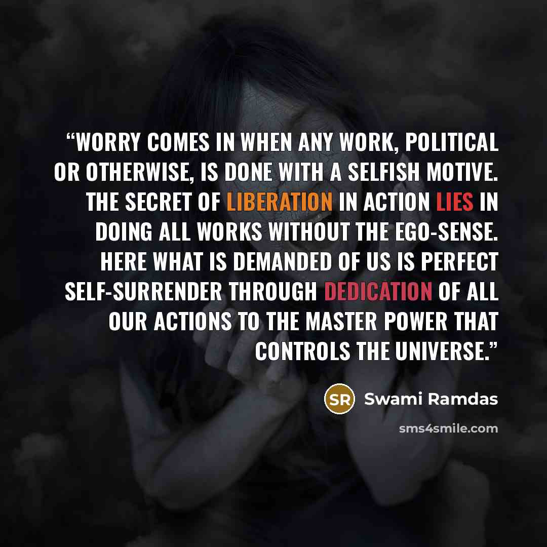 “Worry comes in when any work, political or otherwise, is done with a selfish motive. The secret of liberation in action lies in doing all works without the ego-sense. Here what is demanded of us is perfect self-surrender through dedication of all our actions to the Master power that controls the…” quote by Swami Ramdas