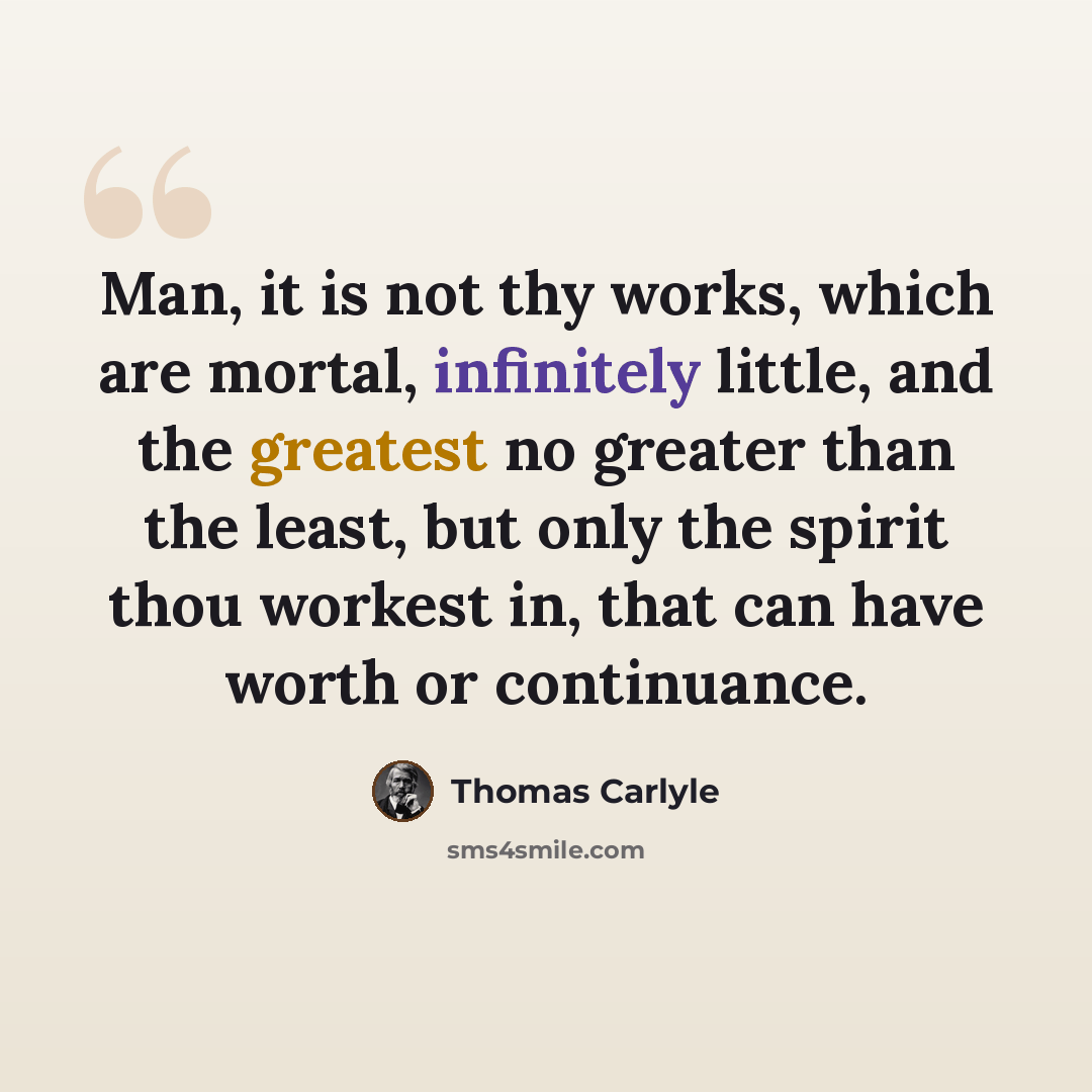 “Man, it is not thy works, which are mortal, infinitely little, and the greatest no greater than the least, but only the spirit thou workest in, that can have worth or continuance.” quote by Thomas Carlyle