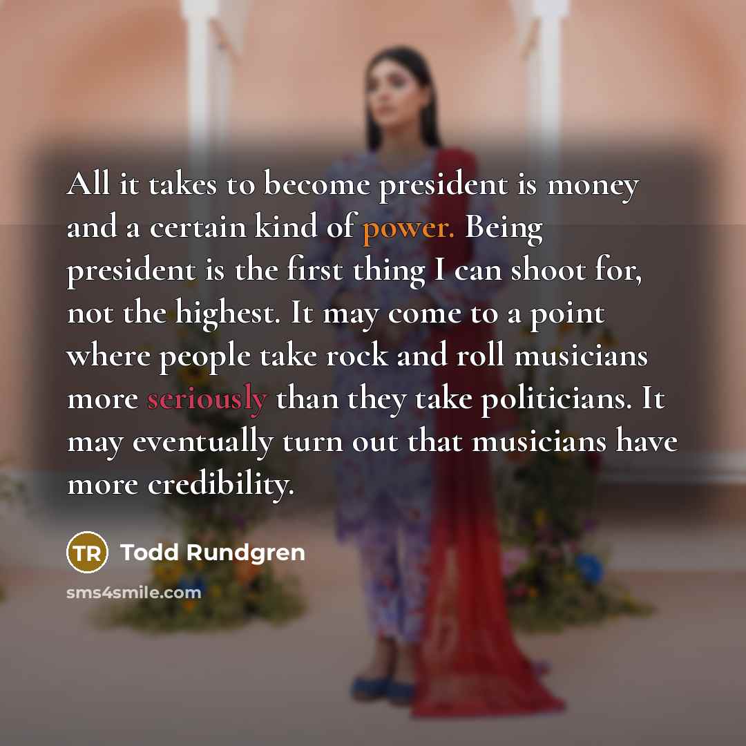 “All it takes to become president is money and a certain kind of power. Being president is the first thing I can shoot for, not the highest. It may come to a point where people take rock and roll musicians more seriously than they take politicians. It may eventually turn out that musicians have…” quote by Todd Rundgren
