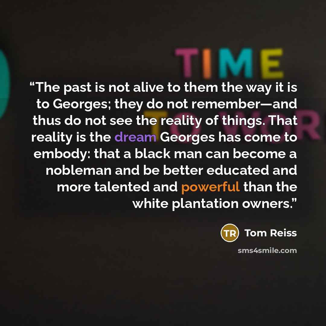 “The past is not alive to them the way it is to Georges; they do not remember—and thus do not see the reality of things. That reality is the dream Georges has come to embody: that a black man can become a nobleman and be better educated and more talented and powerful than the white plantation owners.” quote by Tom Reiss