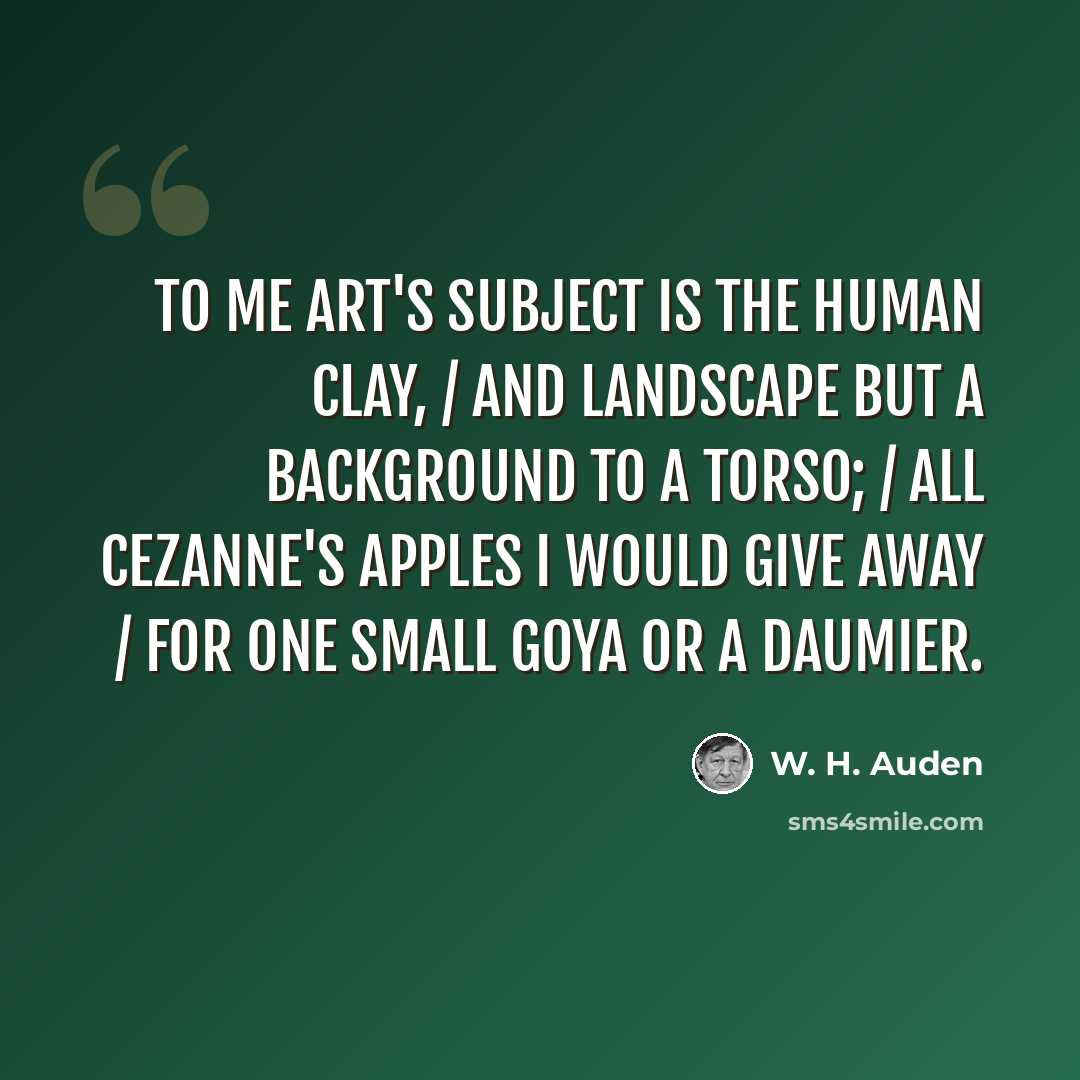 “To me Art's subject is the human clay, / And landscape but a background to a torso; / All Cezanne's apples I would give away / For one small Goya or a Daumier.” quote by W. H. Auden