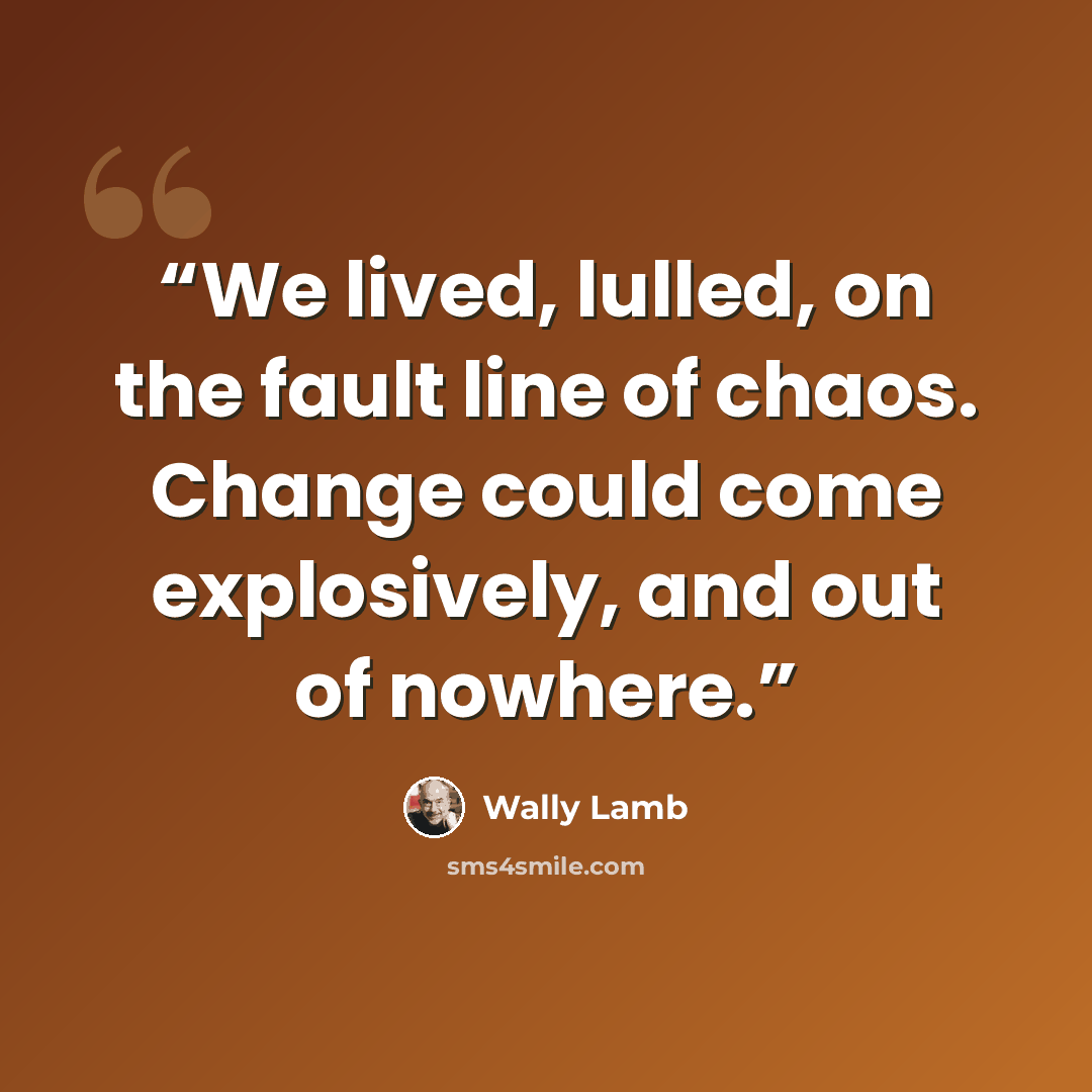 “We lived, lulled, on the fault line of chaos. Change could come explosively, and out of nowhere.” quote by Wally Lamb