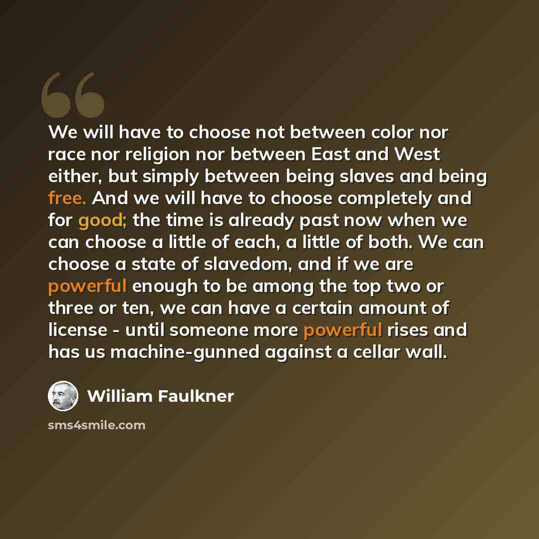 “We will have to choose not between color nor race nor religion nor between East and West either, but simply between being slaves and being free. And we will have to choose completely and for good; the time is already past now when we can choose a little of each, a little of both. We can choose a…” quote by William Faulkner
