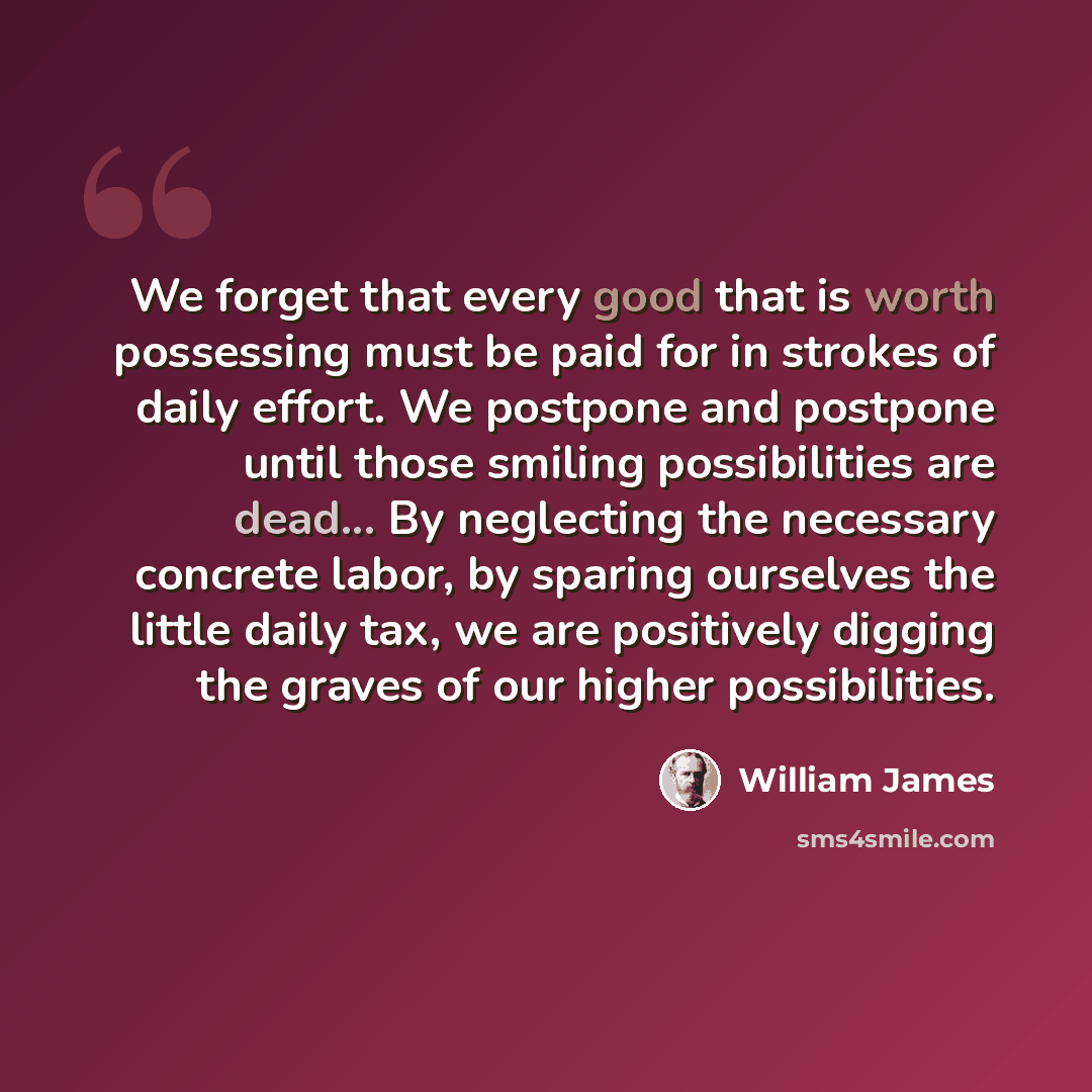 “We forget that every good that is worth possessing must be paid for in strokes of daily effort. We postpone and postpone until those smiling possibilities are dead... By neglecting the necessary concrete labor, by sparing ourselves the little daily tax, we are positively digging the graves of our…” quote by William James