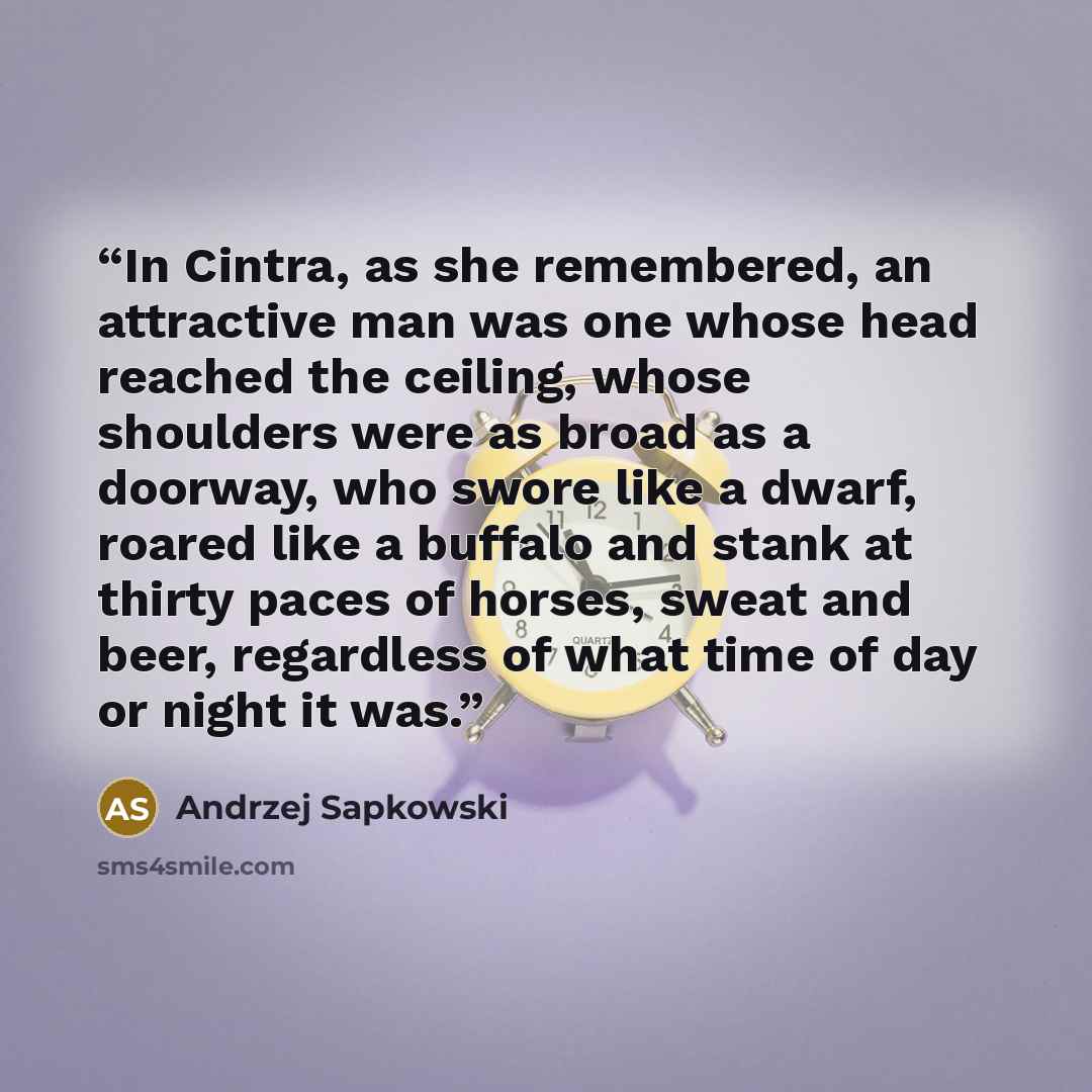“In Cintra, as she remembered, an attractive man was one whose head reached the ceiling, whose shoulders were as broad as a doorway, who swore like a dwarf, roared like a buffalo and stank at thirty paces of horses, sweat and beer, regardless of what time of day or night it was.” quote by Andrzej Sapkowski