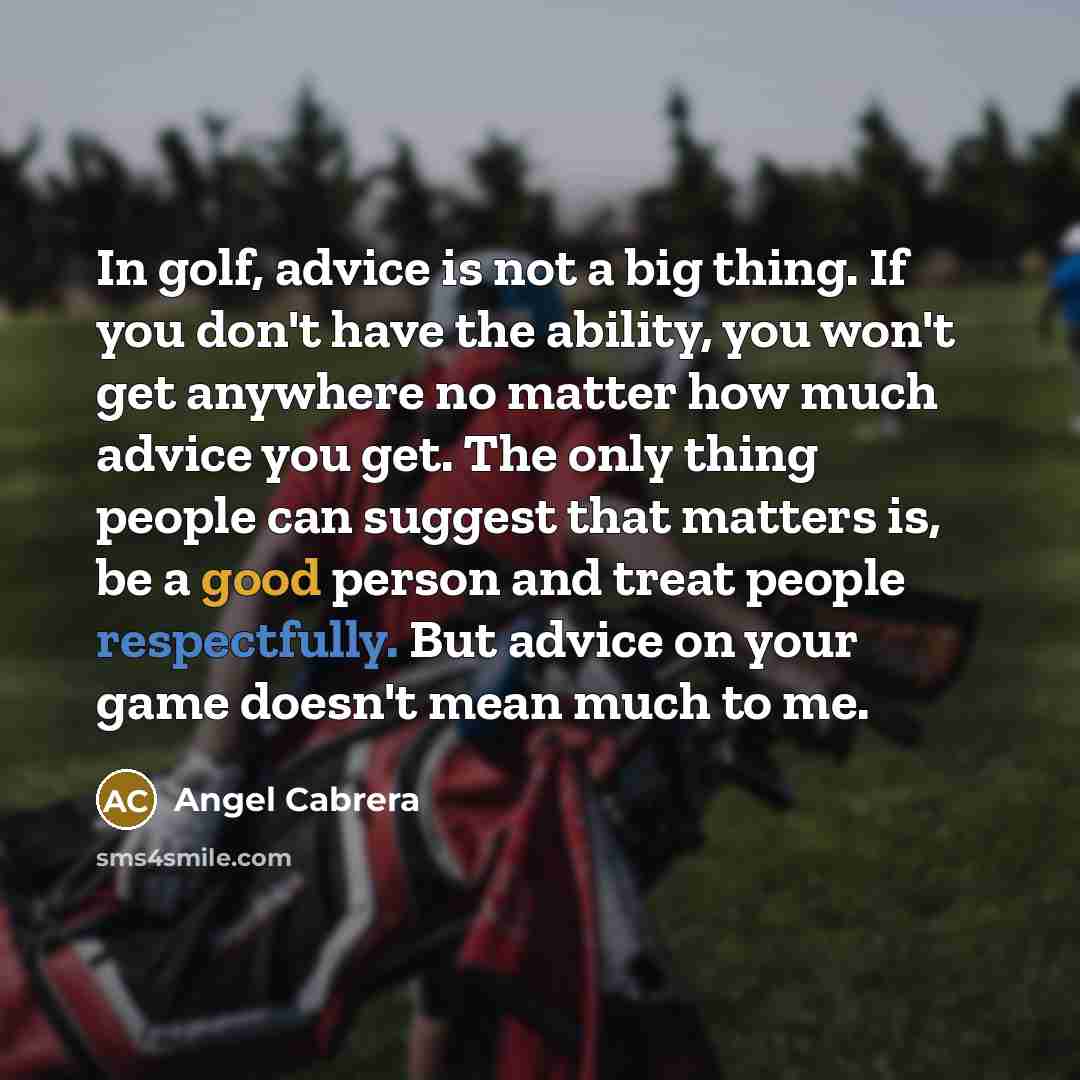“In golf, advice is not a big thing. If you don't have the ability, you won't get anywhere no matter how much advice you get. The only thing people can suggest that matters is, be a good person and treat people respectfully. But advice on your game doesn't mean much to me.” quote by Angel Cabrera
