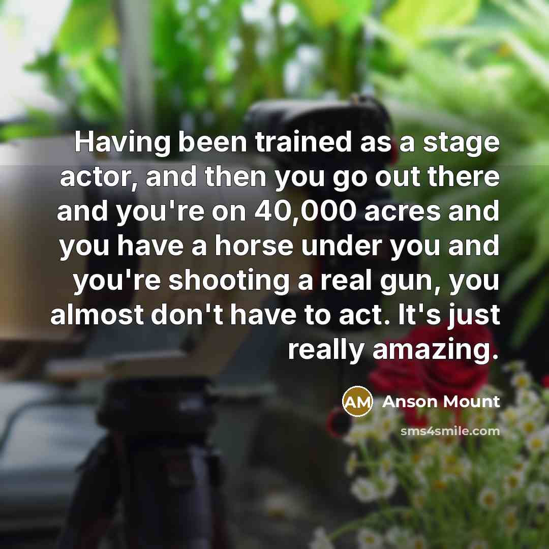 “Having been trained as a stage actor, and then you go out there and you're on 40,000 acres and you have a horse under you and you're shooting a real gun, you almost don't have to act. It's just really amazing.” quote by Anson Mount