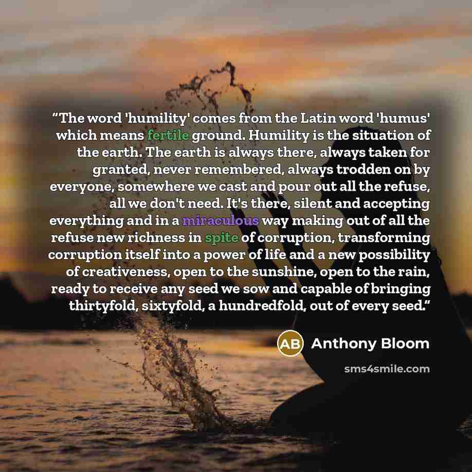 “The word 'humility' comes from the Latin word 'humus' which means fertile ground. Humility is the situation of the earth. The earth is always there, always taken for granted, never remembered, always trodden on by everyone, somewhere we cast and pour out all the refuse, all we don't need. It's…” quote by Anthony Bloom