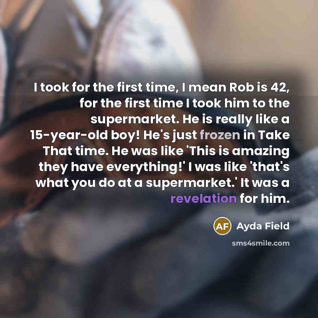 “I took for the first time, I mean Rob is 42, for the first time I took him to the supermarket. He is really like a 15-year-old boy! He's just frozen in Take That time. He was like 'This is amazing they have everything!' I was like 'that's what you do at a supermarket.' It was a revelation for him.” quote by Ayda Field