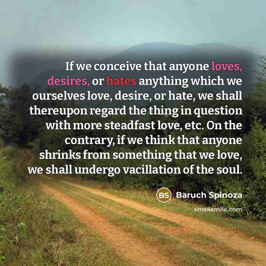 “If we conceive that anyone loves, desires, or hates anything which we ourselves love, desire, or hate, we shall thereupon regard the thing in question with more steadfast love, etc. On the contrary, if we think that anyone shrinks from something that we love, we shall undergo vacillation of the…” quote by Baruch Spinoza