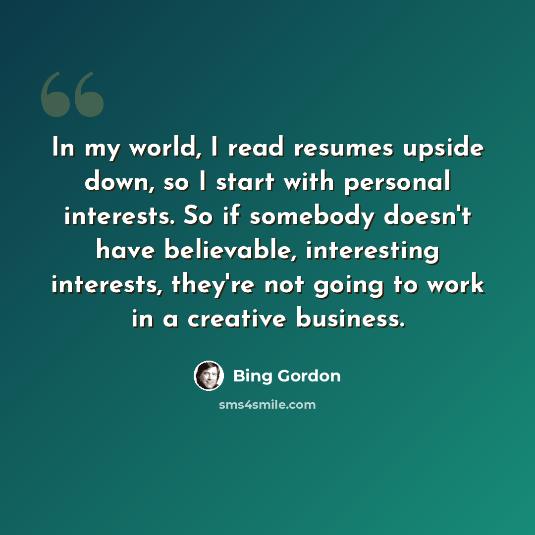 “In my world, I read resumes upside down, so I start with personal interests. So if somebody doesn't have believable, interesting interests, they're not going to work in a creative business.” quote by Bing Gordon