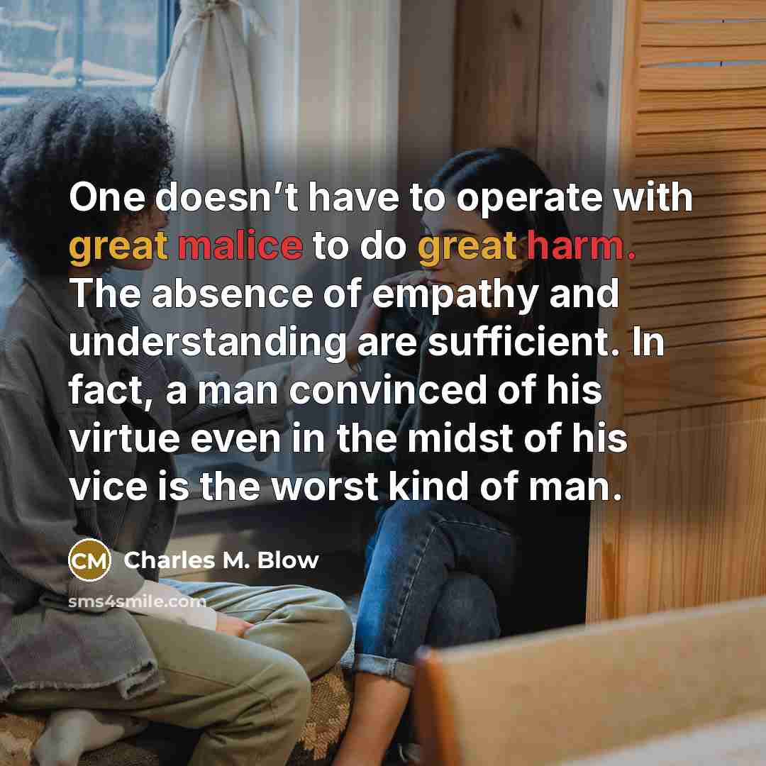 “One doesn’t have to operate with great malice to do great harm. The absence of empathy and understanding are sufficient. In fact, a man convinced of his virtue even in the midst of his vice is the worst kind of man.” quote by Charles M. Blow