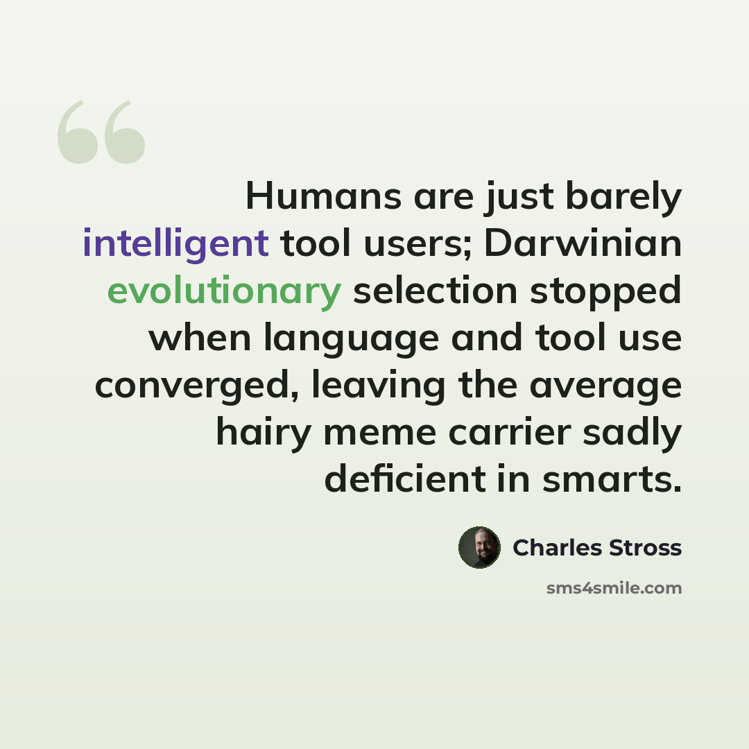 “Humans are just barely intelligent tool users; Darwinian evolutionary selection stopped when language and tool use converged, leaving the average hairy meme carrier sadly deficient in smarts.” quote by Charles Stross