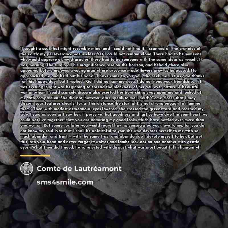 “I sought a soul that might resemble mine, and I could not find it. I scanned all the crannies of the earth: my perseverance was useless. Yet I could not remain alone. There had to be someone who would approve of my character; there had to be someone with the same ideas as myself. It was morning…” quote by Comte de Lautréamont