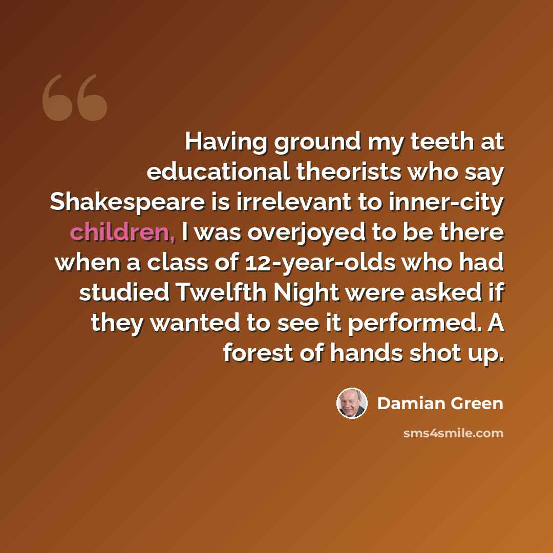 “Having ground my teeth at educational theorists who say Shakespeare is irrelevant to inner-city children, I was overjoyed to be there when a class of 12-year-olds who had studied Twelfth Night were asked if they wanted to see it performed. A forest of hands shot up.” quote by Damian Green