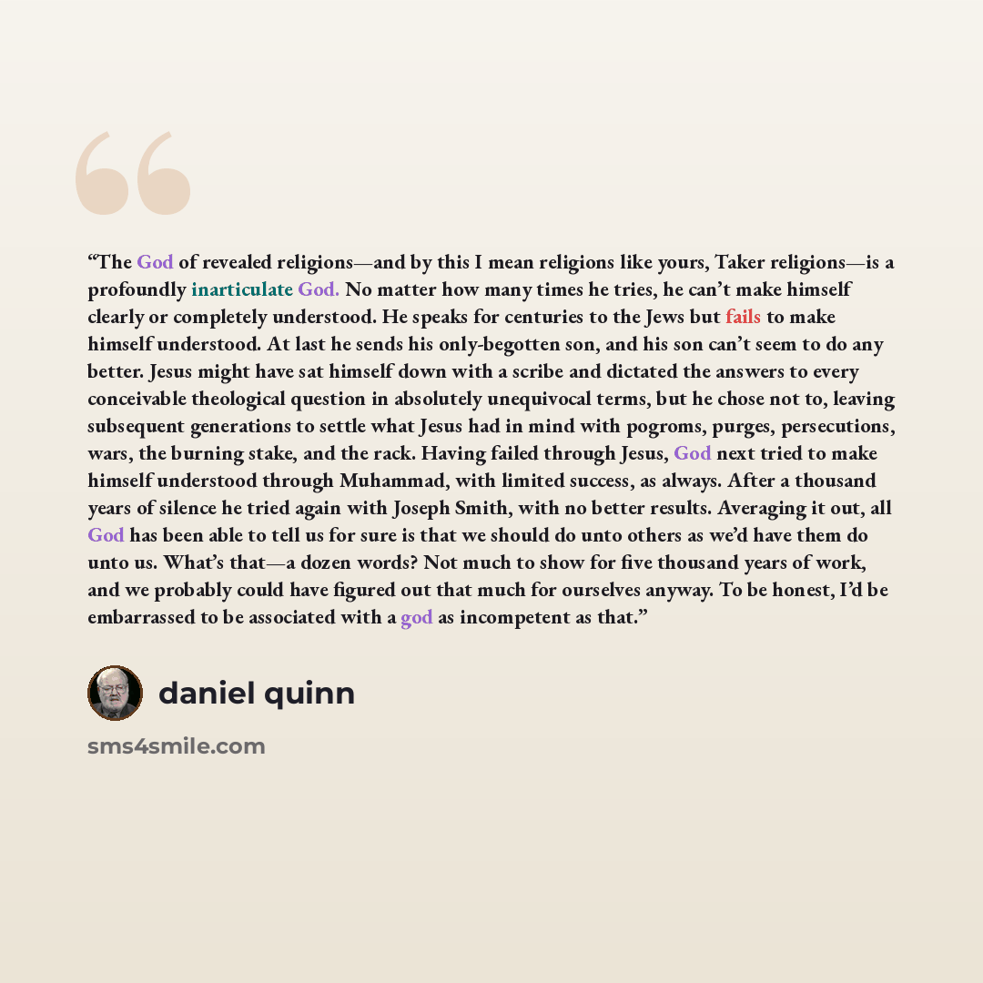 “The God of revealed religions—and by this I mean religions like yours, Taker religions—is a profoundly inarticulate God. No matter how many times he tries, he can’t make himself clearly or completely understood. He speaks for centuries to the Jews but fails to make himself understood. At last he…” quote by Daniel Quinn