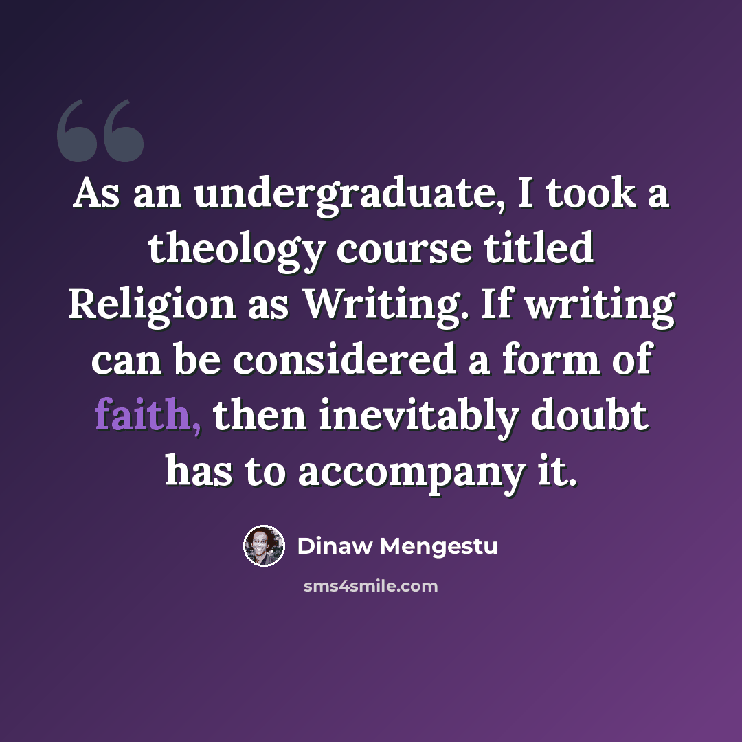 “As an undergraduate, I took a theology course titled Religion as Writing. If writing can be considered a form of faith, then inevitably doubt has to accompany it.” quote by Dinaw Mengestu