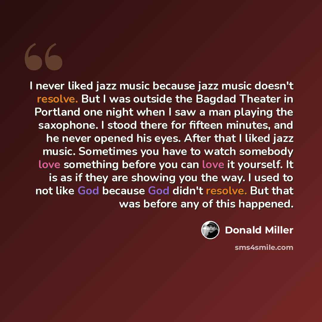 “I never liked jazz music because jazz music doesn't resolve. But I was outside the Bagdad Theater in Portland one night when I saw a man playing the saxophone. I stood there for fifteen minutes, and he never opened his eyes. After that I liked jazz music. Sometimes you have to watch somebody love…” quote by Donald Miller