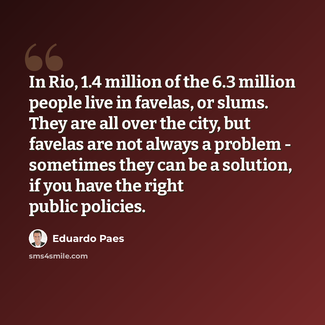 “In Rio, 1.4 million of the 6.3 million people live in favelas, or slums. They are all over the city, but favelas are not always a problem - sometimes they can be a solution, if you have the right public policies.” quote by Eduardo Paes