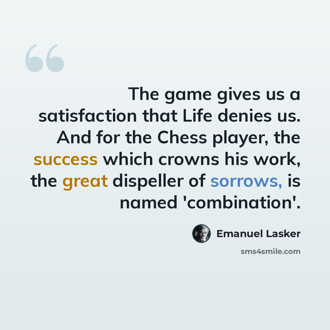 “The game gives us a satisfaction that Life denies us. And for the Chess player, the success which crowns his work, the great dispeller of sorrows, is named 'combination'.” quote by Emanuel Lasker