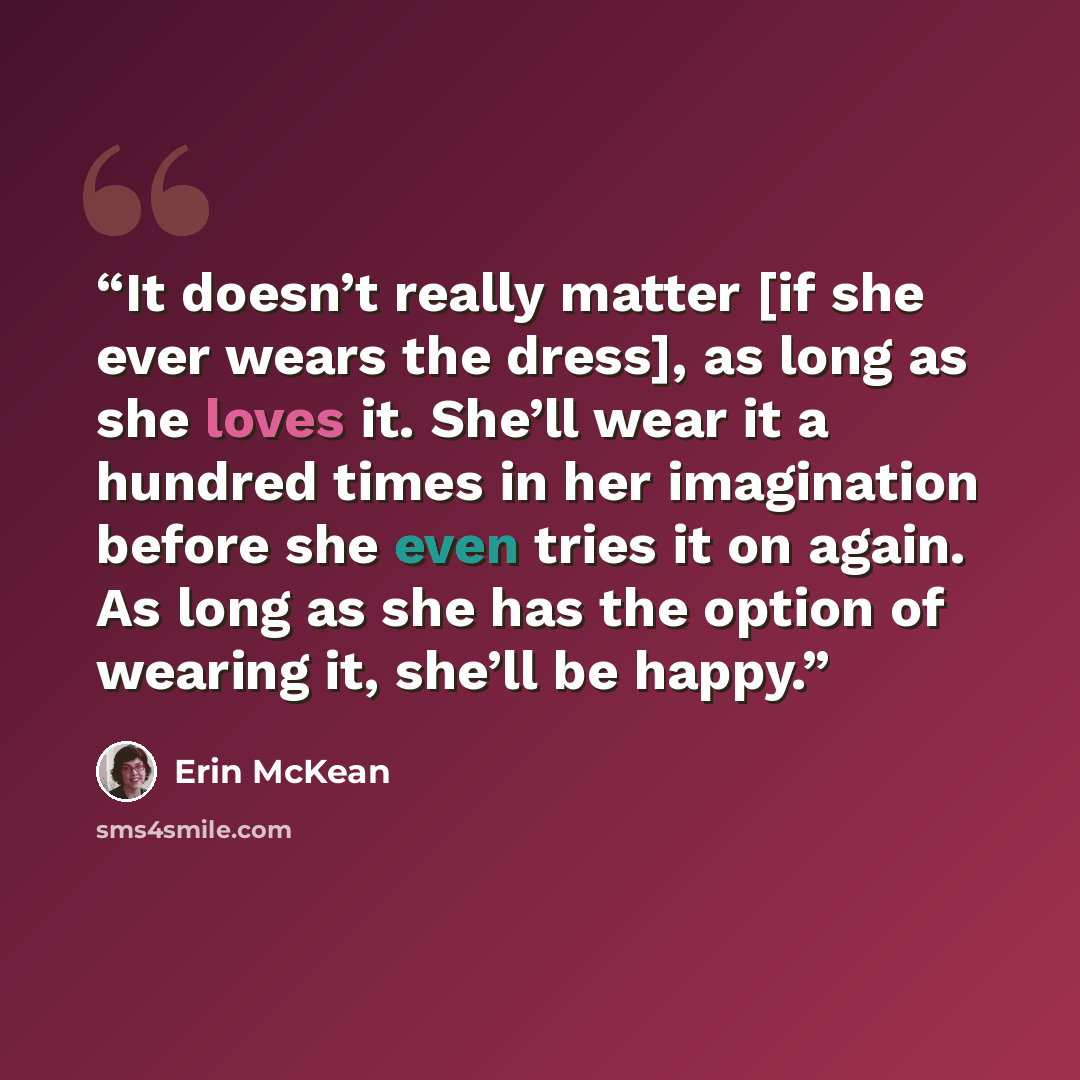 “It doesn’t really matter [if she ever wears the dress], as long as she loves it. She’ll wear it a hundred times in her imagination before she even tries it on again. As long as she has the option of wearing it, she’ll be happy.” quote by Erin McKean