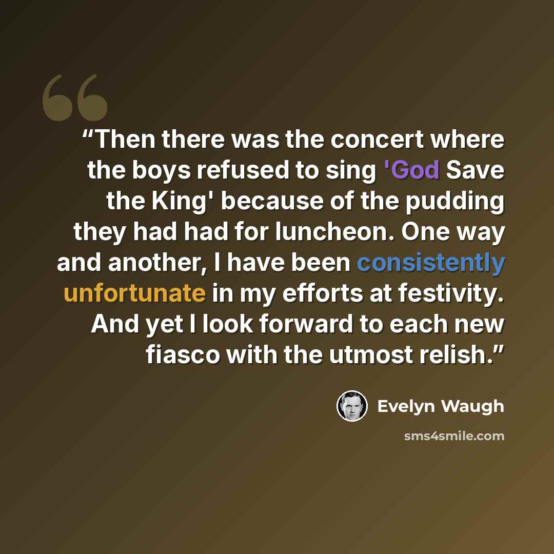 “Then there was the concert where the boys refused to sing 'God Save the King' because of the pudding they had had for luncheon. One way and another, I have been consistently unfortunate in my efforts at festivity. And yet I look forward to each new fiasco with the utmost relish.” quote by Evelyn Waugh