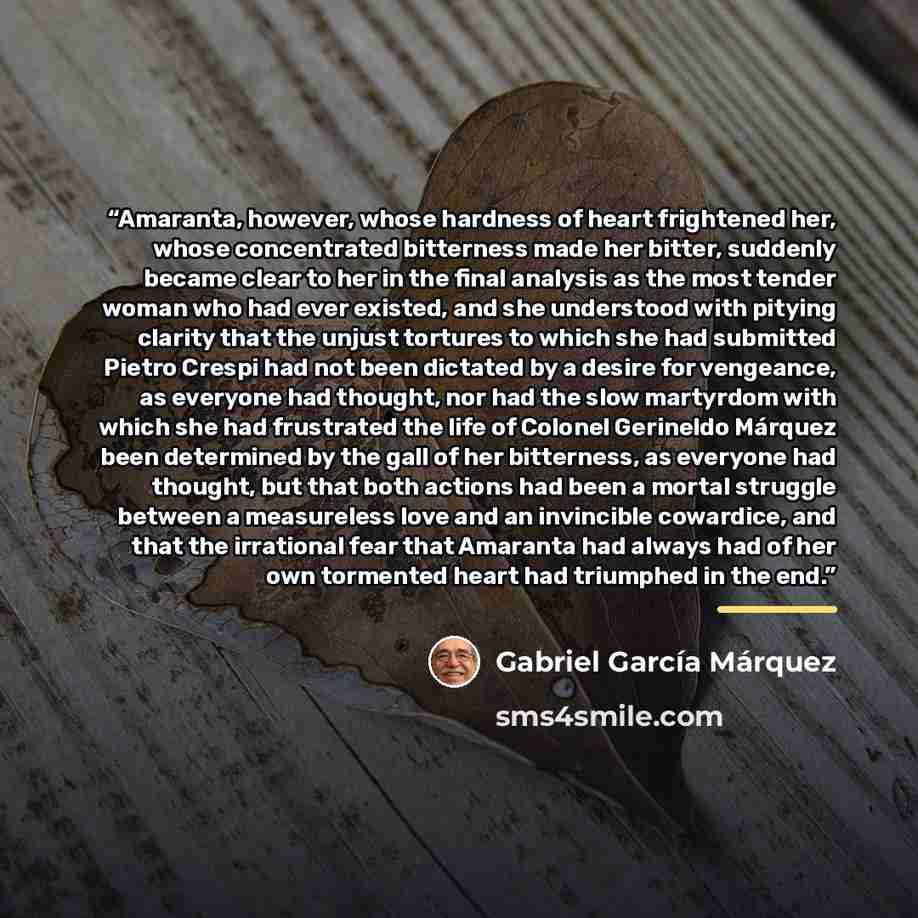 “Amaranta, however, whose hardness of heart frightened her, whose concentrated bitterness made her bitter, suddenly became clear to her in the final analysis as the most tender woman who had ever existed, and she understood with pitying clarity that the unjust tortures to which she had submitted…” quote by Gabriel García Márquez